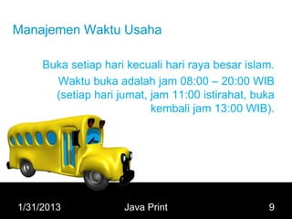 Manajemen Waktu Usaha

     Buka setiap hari kecuali hari raya besar islam.
       Waktu buka adalah jam 08:00 – 20:00 WIB
       (setiap hari jumat, jam 11:00 istirahat, buka
                           kembali jam 13:00 WIB).




1/31/2013            Java Print                   9
 