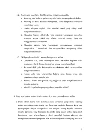 3
3.2. Kompetensi yang harus dimiliki seorang Entrepreneur adalah;
a. Knowing your business, yaitu mengetahui usaha apa yang akan dilakukan.
b. Knowing the basic business management, yaitu mengetahui dasar-dasar
pengelolaan bisnis.
c. Having adequate capital, yaitu memilki modal yang cukup untuk
menjalankan usahanya.
d. Managing finances effectively, yaitu memiliki kemampuan mengelola
keuangan secara efektif dan efisien, mencari sumber dana dan
menggunakannya secara tepat.
e. Managing people, yaitu kemampuan merencanakan, mengatur,
mengarahkan / memotivasi, dan mengendalikan orang-orang dalam
menjalankan usahanya.
3.3. Skill yang harus dimiliki seorang Entrepreneur adalah:
a. Conceptual skill, yaitu keterampilan untuk mrlakukan kegiatan usaha
secara menyeluruh dengan berdasarkan konsep yang telah di buat.
b. Technical skill, yaitu keterampilan melakukakan teknik tertentu dalam
mengelola usahanya.
c. Human skill, yaitu keterampilan bekerja sama dengan orang lain,
bawahannya dan wirausaha lain.
d. Memiliki mental dan spiritual yang tinggi dan dapat mengkoordinasikan
kegiatan usahanya.
e. Memiliki kepribadian yang unggul dan pandai berinisiatif.
4. Yang saya ketahui tentang bisnis, sumber daya, dan system ekonomi adalah:
a. Bisnis adalah, bahwa bisnis merupakan suatu keberanian yang dimilki seseorang
untuk menciptakan suatu usaha yang baru atau membuka lapangan kerja baru
(perdagangan) dengan memproduksi dan menjual barang kepada konsumen,
melalui persiapan yang terencana dan modal yang cukup, untuk memperoleh
keuntungan yang sebesar-besarnya demi mengubah keadaan ekonomi dan
memperoleh kehidupan yang lebih baik. Bisnis merupakan uasaha yang dilakukan
 