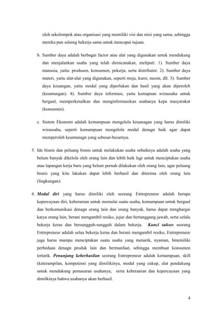 4
oleh sekelompok atau organisasi yang memiliki visi dan misi yang sama, sehingga
mereka pun salaing bekerja sama untuk mencapai tujuan.
b. Sumber daya adalah berbagai factor atau alat yang digunakan untuk mendukung
dan menjalankan usaha yang telah direncanakan, meliputi: 1). Sumber daya
manusia, yaitu: produsen, konsumen, pekerja, serta distributor. 2). Sumber daya
materi, yaitu alat-alat yang digunakan, seperti meja, kursi, mesin, dll. 3). Sumber
daya keuangan, yaitu modal yang diperlukan dan hasil yang akan diperoleh
(keuntungan). 4). Sumber daya informasi, yaitu kemapuan wirausaha untuk
bergaul, memperkenalkan dan menginformasikan usahanya kepa masyarakat
(konsumen).
c. Sistem Ekonomi adalah kemampuan mengelola keuanagan yang harus dimiliki
wirausaha, seperti kemampuan mengelola modal denagn baik agar dapat
memperoleh keuntunagn yang sebesar-besarnya.
5. Ide bisnis dan peluang bisnis untuk melakukan usaha sebaiknya adalah usaha yang
belum banyak dikelola oleh orang lain dan lebih baik lagi untuk menciptakan usaha
atau lapangan kerja baru yang belum pernah dilakukan oleh orang lain, agar peluang
bisnis yang kita lakukan dapat lebih berhasil dan diterima oleh orang lain
(lingkungan).
6. Modal diri yang harus dimiliki oleh seorang Entrepreneur adalah berupa
kepercayaan diri, keberanian untuk memulai suatu usaha, kemampuan untuk bergaul
dan berkomunikasi denagn orang lain dan orang banyak, harus dapat mrnghargai
karya orang lain, berani mengambil resiko, jujur dan bertanggung jawab, serta selalu
bekerja keras dan bersungguh-sungguh dalam bekerja. Kunci sukses seorang
Entrepreneur adalah selau bekerja keras dan berani mengambil resiko, Entrepreneur
juga harus mampu menciptakan suatu usaha yang menarik, nyaman, bmemiliki
perbedaan denagn produk lain dan bermanfaat, sehingga membuat konsumen
tertarik. Penunjang keberhasilan seorang Entrepreneur adalah kemampuan, skill
(keterampilan, kompetensi yang dimilikinya, modal yang cukup, alat pendukung
untuk mendukung pemasaran usahanya, serta keberanian dan kepercayaan yang
dimilkinya bahwa usahanya akan berhasil.
 