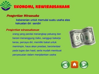 Ekonomi, Kewirausahaan
Pengertian Wirausaha
keberanian untuk memulai suatu usaha atas
kekuatan diri sendiri

Pengertian wirausahawan
orang yang pandai menangkap peluang dan
berani menanggung risiko, sanggup bekerja
keras, percaya diri, memiliki bakat untuk
memimpin, haus akan prestasi, berorientasi
pada tugas dan hasil, serta mudah membuat
penyesuaian dalam menjalankan usaha

 