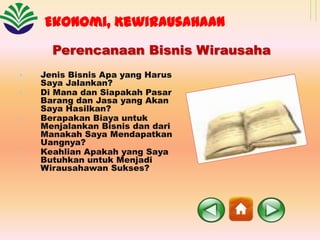 Ekonomi, Kewirausahaan
Perencanaan Bisnis Wirausaha
•
•
•

•

Jenis Bisnis Apa yang Harus
Saya Jalankan?
Di Mana dan Siapakah Pasar
Barang dan Jasa yang Akan
Saya Hasilkan?
Berapakan Biaya untuk
Menjalankan Bisnis dan dari
Manakah Saya Mendapatkan
Uangnya?
Keahlian Apakah yang Saya
Butuhkan untuk Menjadi
Wirausahawan Sukses?

 