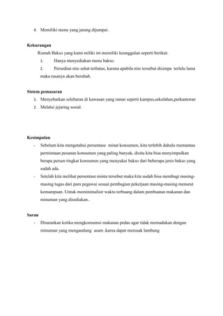 4. Memiliki menu yang jarang dijumpai.

Kekurangan
Rumah Bakso yang kami miliki ini memiliki keunggulan seperti berikut:
1.

Hanya menyediakan menu bakso.

2.

Persedian mie sehat terbatas, karena apabila mie tersebut disimpa terlalu lama

maka rasanya akan berubah.

Sistem pemasaran
1. Menyebarkan selebaran di kawasan yang ramai seperti kampus,sekolahan,perkantoran
2. Melalui jejaring sosial.

Kesimpulan
-

Sebelum kita mengetahui persentase minat konsumen, kita terlebih dahulu memantau
permintaan pesanan konsumen yang paling banyak, disitu kita bisa menyimpulkan
berapa persen tingkat konsumen yang menyukai bakso dari beberapa jenis bakso yang
sudah ada.

-

Setelah kita melihat persentase minta tersebut maka kita sudah bisa membagi masingmasing tugas dari para pegawai sesuai pembagian pekerjaan masing-masing menurut
kemampuan. Untuk meminimalisir waktu terbuang dalam pembuatan makanan dan
minuman yang disediakan..

Saran
-

Disarankan ketika mengkonsumsi makanan pedas agar tidak memadukan dengan
minuman yang mengandung asam .karna dapat merusak lambung

 