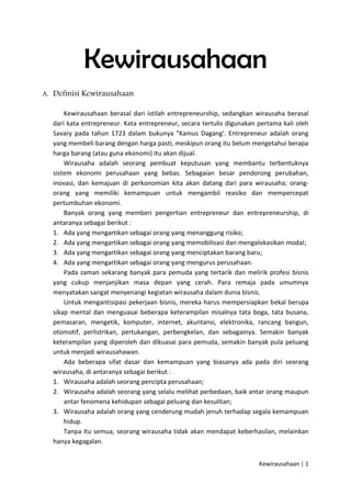 Kewirausahaan
A. Definisi Kewirausahaan
Kewirausahaan berasal dari istilah entrepreneurship, sedangkan wirausaha berasal
dari kata entrepreneur. Kata entrepreneur, secara tertulis digunakan pertama kali oleh
Savary pada tahun 1723 dalam bukunya "Kamus Dagang'. Entrepreneur adalah orang
yang membeli barang dengan harga pasti, meskipun orang itu belum mengetahui berapa
harga barang (atau guna ekonomi) itu akan dijual.
Wirausaha adalah seorang pembuat keputusan yang membantu terbentuknya
sistem ekonomi perusahaan yang bebas. Sebagaian besar pendorong perubahan,
inovasi, dan kemajuan di perkonomian kita akan datang dari para wirausaha; orangorang yang memiliki kemampuan untuk mengambil reasiko dan mempercepat
pertumbuhan ekonomi.
Banyak orang yang memberi pengertian entrepreneur dan entrepreneurship, di
antaranya sebagai berikut :
1. Ada yang mengartikan sebagai orang yang menanggung risiko;
2. Ada yang mengartikan sebagai orang yang memobilisasi dan mengalokasikan modal;
3. Ada yang mengartikan sebagai orang yang menciptakan barang baru;
4. Ada yang mengartikan sebagai orang yang mengurus perusahaan.
Pada zaman sekarang banyak para pemuda yang tertarik dan melirik profesi bisnis
yang cukup menjanjikan masa depan yang cerah. Para remaja pada umumnya
menyatakan sangat menyenangi kegiatan wirausaha dalam dunia bisnis.
Untuk mengantisipasi pekerjaan bisnis, mereka harus mempersiapkan bekal berupa
sikap mental dan menguasai beberapa keterampilan misalnya tata boga, tata busana,
pemasaran, mengetik, komputer, internet, akuntansi, elektronika, rancang bangun,
otomotif, perlistrikan, pertukangan, perbengkelan, dan sebagainya. Semakin banyak
keterampilan yang diperoleh dan dikuasai para pemuda, semakin banyak pula peluang
untuk menjadi wirausahawan.
Ada beberapa sifat dasar dan kemampuan yang biasanya ada pada diri seorang
wirausaha, di antaranya sebagai berikut :
1. Wirausaha adalah seorang pencipta perusahaan;
2. Wirausaha adalah seorang yang selalu melihat perbedaan, baik antar orang maupun
antar fenomena kehidupan sebagai peluang dan kesulitan;
3. Wirausaha adalah orang yang cenderung mudah jenuh terhadap segala kemampuan
hidup.
Tanpa itu semua, seorang wirausaha tidak akan mendapat keberhasilan, melainkan
hanya kegagalan.
Kewirausahaan | 1

 