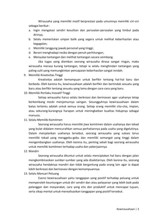 Wirausaha yang memiliki motif berprestasi pada umumnya memiliki ciri-ciri
sebagai berikut :
a. Ingin mengatasi sendiri kesulitan dan persoalan-persoalan yang timbul pada
dirinya;
b. Selalu memerlukan umpan balik yang segera untuk melihat keberhasilan atau
kegagalan;
c. Memiliki tanggung jawab personal yang tinggi;
d. Berani menghadapi resiko dengan penuh perhitungan;
e. Menyukai tantangan dan melihat tantangan secara seimbang.
Jika tugas yang diemban seorang wirausaha dirasa sangat ringan, maka
wirausaha merasa kurang tantangan, tetapi ia selalu menghindari tantangan yang
paling sulit yang memungkinkan pencapaian keberhasilan sangat rendah.
9. Memiliki Kreativitas Tinggi
Kreativitas adalah kemampuan untuk berfikir tentang hal-hal baru dan
berbeda. Oleh karena itu, kewirausahaan adalah berfikir dan bertindak sesuatu yang
baru atau berfikir tentang sesuatu yang lama dengan cara-cara yang baru.
10. Memiliki Perilaku Inovatif Tinggi
Setiap wirausaha harus selalu berkreasi dan berinovasi agar usahanya tetap
berkembang meski menjamurnya saingan. Sesungguhnya kewirausahaan dalam
batas tertentu adalah untuk semua orang. Setiap orang memiliki cita-cita, impian,
atau sekurang-kurangnya harapan untuk meningkatkan kualitas hidupnya sebagai
manusia.
11. Selalu Memiliki Komitmen
Seorang wirausaha harus memiliki jiwa komitmen dalam usahanya dan tekad
yang bulat didalam mencurahkan semua perhatiannya pada usaha yang digelutinya.
Dalam menjalankan usahanya tersebut, seorang wirausaha yang sukses terus
memiliki tekad yang menggebu-gebu dan memiliki semangat yang tinggi dalam
mengembangkan usahanya. Oleh karena itu, penting sekali bagi seorang wirausaha
untuk memiliki komitmen terhadap usaha dan pekerjaannya.
12. Mandiri
Seorang wirausaha dituntut untuk selalu menciptakan hal baru dengan jalan
mengkombinasikan sumber-sumber yang ada disekitarnya. Oleh karena itu, seorang
wirausaha hendaknya mandiri dan tidak bergantung pada orang lain agar ia dapat
lebih berkreasi dan berinovasi dengan kemampuannya.
13. Selalu Mencari Peluang
Esensi kewirausahaan yaitu tanggapan yang positif terhadap peluang untuk
memperoleh keuntungan untuk diri sendiri dan atau pelayanan yang lebih baik pada
pelanggan dan masyarakat, cara yang etis dan produktif untuk mencapai tujuan,
serta sikap mental untuk merealisasikan tanggapan yang positif tersebut.

Kewirausahaan | 3

 