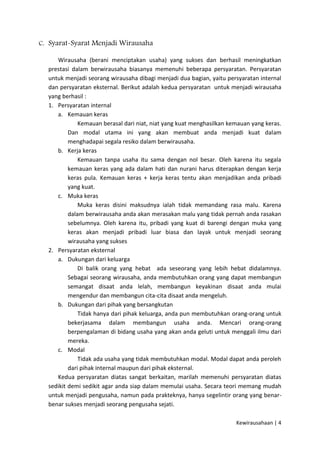 C. Syarat-Syarat Menjadi Wirausaha
Wirausaha (berani menciptakan usaha) yang sukses dan berhasil meningkatkan
prestasi dalam berwirausaha biasanya memenuhi beberapa persyaratan. Persyaratan
untuk menjadi seorang wirausaha dibagi menjadi dua bagian, yaitu persyaratan internal
dan persyaratan eksternal. Berikut adalah kedua persyaratan untuk menjadi wirausaha
yang berhasil :
1. Persyaratan internal
a. Kemauan keras
Kemauan berasal dari niat, niat yang kuat menghasilkan kemauan yang keras.
Dan modal utama ini yang akan membuat anda menjadi kuat dalam
menghadapai segala resiko dalam berwirausaha.
b. Kerja keras
Kemauan tanpa usaha itu sama dengan nol besar. Oleh karena itu segala
kemauan keras yang ada dalam hati dan nurani harus diterapkan dengan kerja
keras pula. Kemauan keras + kerja keras tentu akan menjadikan anda pribadi
yang kuat.
c. Muka keras
Muka keras disini maksudnya ialah tidak memandang rasa malu. Karena
dalam berwirausaha anda akan merasakan malu yang tidak pernah anda rasakan
sebelumnya. Oleh karena itu, pribadi yang kuat di barengi dengan muka yang
keras akan menjadi pribadi luar biasa dan layak untuk menjadi seorang
wirausaha yang sukses
2. Persyaratan eksternal
a. Dukungan dari keluarga
Di balik orang yang hebat ada seseorang yang lebih hebat didalamnya.
Sebagai seorang wirausaha, anda membutuhkan orang yang dapat membangun
semangat disaat anda lelah, membangun keyakinan disaat anda mulai
mengendur dan membangun cita-cita disaat anda mengeluh.
b. Dukungan dari pihak yang bersangkutan
Tidak hanya dari pihak keluarga, anda pun membutuhkan orang-orang untuk
bekerjasama dalam membangun usaha anda. Mencari orang-orang
berpengalaman di bidang usaha yang akan anda geluti untuk menggali ilmu dari
mereka.
c. Modal
Tidak ada usaha yang tidak membutuhkan modal. Modal dapat anda peroleh
dari pihak internal maupun dari pihak eksternal.
Kedua persyaratan diatas sangat berkaitan, marilah memenuhi persyaratan diatas
sedikit demi sedikit agar anda siap dalam memulai usaha. Secara teori memang mudah
untuk menjadi pengusaha, namun pada prakteknya, hanya segelintir orang yang benarbenar sukses menjadi seorang pengusaha sejati.
Kewirausahaan | 4

 