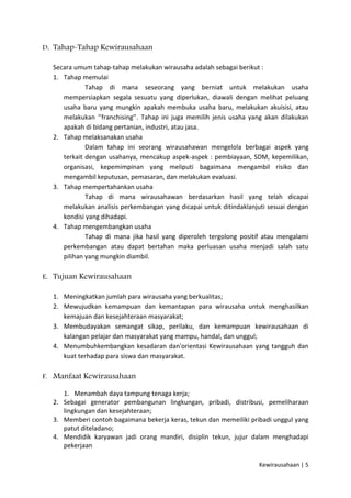 D. Tahap-Tahap Kewirausahaan
Secara umum tahap-tahap melakukan wirausaha adalah sebagai berikut :
1. Tahap memulai
Tahap di mana seseorang yang berniat untuk melakukan usaha
mempersiapkan segala sesuatu yang diperlukan, diawali dengan melihat peluang
usaha baru yang mungkin apakah membuka usaha baru, melakukan akuisisi, atau
melakukan ‘’franchising’’. Tahap ini juga memilih jenis usaha yang akan dilakukan
apakah di bidang pertanian, industri, atau jasa.
2. Tahap melaksanakan usaha
Dalam tahap ini seorang wirausahawan mengelola berbagai aspek yang
terkait dengan usahanya, mencakup aspek-aspek : pembiayaan, SDM, kepemilikan,
organisasi, kepemimpinan yang meliputi bagaimana mengambil risiko dan
mengambil keputusan, pemasaran, dan melakukan evaluasi.
3. Tahap mempertahankan usaha
Tahap di mana wirausahawan berdasarkan hasil yang telah dicapai
melakukan analisis perkembangan yang dicapai untuk ditindaklanjuti sesuai dengan
kondisi yang dihadapi.
4. Tahap mengembangkan usaha
Tahap di mana jika hasil yang diperoleh tergolong positif atau mengalami
perkembangan atau dapat bertahan maka perluasan usaha menjadi salah satu
pilihan yang mungkin diambil.
E. Tujuan Kewirausahaan
1. Meningkatkan jumlah para wirausaha yang berkualitas;
2. Mewujudkan kemampuan dan kemantapan para wirausaha untuk menghasilkan
kemajuan dan kesejahteraan masyarakat;
3. Membudayakan semangat sikap, perilaku, dan kemampuan kewirausahaan di
kalangan pelajar dan masyarakat yang mampu, handal, dan unggul;
4. Menumbuhkembangkan kesadaran dan'orientasi Kewirausahaan yang tangguh dan
kuat terhadap para siswa dan masyarakat.
F. Manfaat Kewirausahaan
1. Menambah daya tampung tenaga kerja;
2. Sebagai generator pembangunan lingkungan, pribadi, distribusi, pemeliharaan
lingkungan dan kesejahteraan;
3. Memberi contoh bagaimana bekerja keras, tekun dan memeiliki pribadi unggul yang
patut diteladano;
4. Mendidik karyawan jadi orang mandiri, disiplin tekun, jujur dalam menghadapi
pekerjaan
Kewirausahaan | 5

 