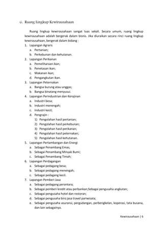 G. Ruang Lingkup Kewirausahaan
Ruang lingkup kewirausahaan sangat luas sekali. Secara umum, ruang lingkup
kewirausahaan adalah bergerak dalam bisnis. Jika diuraikan secara rinci ruang lingkup
kewirausahaan, bergerak dalam bidang :
1. Lapangan Agraris
a. Pertanian;
b. Perkebunan dan kehutanan.
2. Lapangan Perikanan
a. Pemeliharaan ikan;
b. Penetasan ikan;
c. Makanan ikan;
d. Pengangkutan ikan.
3. Lapangan Peternakan
a. Bangsa burung atau unggas;
b. Bangsa binatang menyusui.
4. Lapangan Perindustrian dan Kerajinan
a. Industri besa;
b. Industri menengah;
c. Industri kecil;
d. Pengrajin :
1) Pengolahan hasil pertanian;
2) Pengolahan hasil perkebunan;
3) Pengolahan hasil perikanan;
4) Pengolahan hasil peternakan;
5) Pengolahan hasil kehutanan.
5. Lapangan Pertambangan dan Energi
a. Sebagai Penambang Emas;
b. Sebagai Penambang Minyak Bumi;
c. Sebagai Penambang Timah;
6. Lapangan Perdagangan
a. Sebagai pedagang besa;
b. Sebagai pedagang menengah;
c. Sebagai pedagang kecil.
7. Lapangan Pemberi Jasa
a. Sebagai pedagang perantara;
b. Sebagai pemberi kredit atau perbankan;Sebagai pengusaha angkutan;
c. Sebagai pengusaha hotel dan restoran;
d. Sebagai pengusaha biro jasa travel pariwisata;
e. Sebagai pengusaha asuransi, pergudangan, perbengkelan, koperasi, tata busana,
dan lain sebagainya.
Kewirausahaan | 6

 