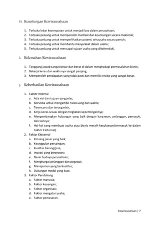 H. Keuntungan Kewirausahaan
1.
2.
3.
4.
5.

Terbuka lebar kesempatan untuk menjadi bos dalam perusahaan;
Terbuka peluang untuk memperoleh manfaat dan keuntungan secara maksimal;
Terbuka peluang untuk memperlihatkan potensi wirausaha secara penuh;
Terbuka peluang untuk membantu masyarakat dalam usaha;
Terbuka peluang untuk mencapai tujuan usaha yang dikehendaki.

I. Kelemahan Kewirausahaan
1. Tanggung jawab sangat besar dan berat di dalam menghadapi permasalahan bisnis;
2. Bekerja keras dan waktunya sangat panjang;
3. Memperoleh pendapatan yang tidak pasti dan memiliki resiko yang sangat besar.
J. Keberhasilan Kewirausahaan
1. Faktor Internal
a. Ada visi dan tujuan yang jelas;
b. Bersedia untuk mengambil risiko uang dan waktu;
c. Terencana dan terorganisir;
d. Kerja keras sesuai dengan tingkatan kepentingannya;
e. Mengembangkan hubungan yang baik dengan karyawan, pelanggan, pemasok,
dan lainnya;
f. Hal-hal yang membuat usaha atau bisnis meraih kesuksesan(termasuk ke dalam
Faktor Eksternal).
2. Faktor Eksternal
a. Peluang pasar yang baik;
b. Keunggulan persaingan;
c. Kualitas barang/jasa;
d. Inovasi yang berproses;
e. Dasar budaya perusahaan;
f. Menghargai pelanggan dan pegawai;
g. Manajemen yang berkualitas;
h. Dukungan modal yang kuat.
3. Faktor Pendukung
a. Faktor manusia;
b. Faktor keuangan;
c. Faktor organisasi;
d. Faktor mengatur usaha;
e. Faktor pemasaran.

Kewirausahaan | 7

 