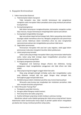 K. Kegagalan Kewirausahaan
1. Faktor Internal dan Eksternal
a. Tidak kompeten dalam manajerial
Tidak kompeten atau tidak memiliki kemampuan dan pengetahuan
mengelola usaha merupakan faktor penyebab utama yang membuat perusahaan
kurang berhasil.
b. Kurang berpengalaman
Baik dalam kemampuan mengkoordinasikan, ketrampilan mengelola sumber
daya manusia, maupun kemampuan mengintegrasikan operasi perusahaan.
c. Kurang dapat mengendalikan keuangan
Agar perusahaan dapat berhasil dengan baik, faktor yang paling utama dalam
keuangan adalah memelihara aliran kas. Mengatur pengeluaran dan penerimaan
secara cermat. Kekeliruan dalam memelihara aliran kas akan menghambat
operasional perusahaan dan mengakibatkan perusahaan tidak lancer.
d. Gagal dalam perencanaan
Perencanaan merupakan titik awal dari suatu kegiatan, sekali gagal dalam
perencanaan maka akan mengalami kesulitan dalam pelaksanaan.
e. Lokasi yang kurang memadai
Lokasi usaha yang strategis merupakan faktor yang menentukan keberhasilan
usaha. Lokasi yang tidak strategis dapat mengakibatkan perusahaan sukar
beroperasi karena kurang efisien.
f. Kurangnya pengawasan peralatan
Pengawasan erat kaitannya dengan efisiensi dan efektivitas. Kurang
pengawasan dapat mengakibatkan penggunaan alat tidak efisien dan tidak
efektif.
g. Sikap yang kurang bersungguh-sungguh dalam berusaha
Sikap yang setengah-setengah terhadap usaha akan mengakibatkan usaha
yang dilakukan menjadi labil dan gagal. Dengan sikap setengah hati,
kemungkinan gagal menjadi lebih besar.
h. Ketidakmampuan dalam melakukan peralihan atau transisi kewirausahaan
Wirausaha yang kurang siap menghadapi dan melakukan perubahan, tidak
akan menjadi wirausaha yang berhasil.
2. Faktor Wirausaha “Gulung Tikar”
a. Pendapatan yang tidak menentu;
b. Kerugian akibat hilangnya modal investasi;
c. Perlu kerja keras dan waktu yang lama;
d. Kualitas kehidupan yang tetap rendah meskipun usahanya mantap.
Mendirikan sebuah usaha tidaklah gampang dan tidak semua orang berhasil. Karena
keberhasilan dalam berwirausaha hanya dapat di peroleh apabila berani mengadakan
perubahan dan mampu membuat peralihan setiap waktu.
Kewirausahaan | 8

 