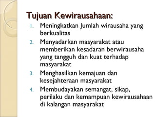 Tujuan Kewirausahaan:Tujuan Kewirausahaan:
1. Meningkatkan Jumlah wirausaha yang
berkualitas
2. Menyadarkan masyarakat atau
memberikan kesadaran berwirausaha
yang tangguh dan kuat terhadap
masyarakat
3. Menghasilkan kemajuan dan
kesejahteraan masyarakat
4. Membudayakan semangat, sikap,
perilaku dan kemampuan kewirausahaan
di kalangan masyarakat
 