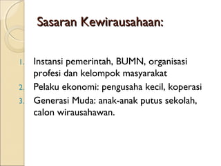 Sasaran Kewirausahaan:Sasaran Kewirausahaan:
1. Instansi pemerintah, BUMN, organisasi
profesi dan kelompok masyarakat
2. Pelaku ekonomi: pengusaha kecil, koperasi
3. Generasi Muda: anak-anak putus sekolah,
calon wirausahawan.
 
