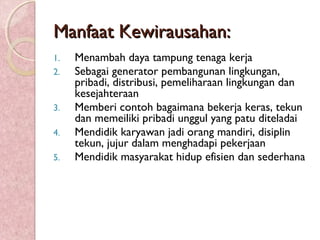 Manfaat Kewirausahan:Manfaat Kewirausahan:
1. Menambah daya tampung tenaga kerja
2. Sebagai generator pembangunan lingkungan,
pribadi, distribusi, pemeliharaan lingkungan dan
kesejahteraan
3. Memberi contoh bagaimana bekerja keras, tekun
dan memeiliki pribadi unggul yang patu diteladai
4. Mendidik karyawan jadi orang mandiri, disiplin
tekun, jujur dalam menghadapi pekerjaan
5. Mendidik masyarakat hidup efisien dan sederhana
 