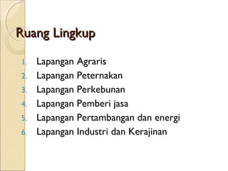 Ruang LingkupRuang Lingkup
1. Lapangan Agraris
2. Lapangan Peternakan
3. Lapangan Perkebunan
4. Lapangan Pemberi jasa
5. Lapangan Pertambangan dan energi
6. Lapangan Industri dan Kerajinan
 