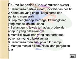 Faktor keberhasilan wirausahawan :
1.Senantiasa berfikir kreatif, inovatif dan positif
2.Kemauan yang tinggi, kerja keras dan
pantang menyerah
3.Siap menghadapi berbagai kemungkinan
yang muncul dalam usaha
4.Bertanggung jawab terhadap produk dan
apapun yang dilakukannya
5.Memiliki keyakinan yang kuat terhadap
pekerjaan yang dilakukannya
6.Senantiasa menjauhi pola pikir sempit
7.Mampu menjalin komunikasi dan pergaulan
luas
Bac
 