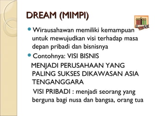 DREAM (MIMPI)DREAM (MIMPI)
Wirausahawan memiliki kemampuan
untuk mewujudkan visi terhadap masa
depan pribadi dan bisnisnya
Contohnya: VISI BISNIS
MENJADI PERUSAHAAN YANG
PALING SUKSES DIKAWASAN ASIA
TENGANGGARA
VISI PRIBADI : menjadi seorang yang
berguna bagi nusa dan bangsa, orang tua
 