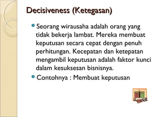 Decisiveness (Ketegasan)Decisiveness (Ketegasan)
Seorang wirausaha adalah orang yang
tidak bekerja lambat. Mereka membuat
keputusan secara cepat dengan penuh
perhitungan. Kecepatan dan ketepatan
mengambil keputusan adalah faktor kunci
dalam kesuksesan bisnisnya.
Contohnya : Membuat keputusan
 