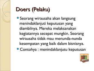 Doers (Pelaku)Doers (Pelaku)
Seorang wirausaha akan langsung
menindaklanjuti keputusan yang
diambilnya. Mereka melaksanakan
kegiatannya secepat mungkin. Seorang
wirausaha tidak mau menunda-nunda
kesempatan yang baik dalam bisnisnya.
Contohya : menindaklanjutu keputusan
 