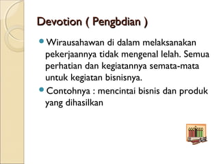 Devotion ( Pengbdian )Devotion ( Pengbdian )
Wirausahawan di dalam melaksanakan
pekerjaannya tidak mengenal lelah. Semua
perhatian dan kegiatannya semata-mata
untuk kegiatan bisnisnya.
Contohnya : mencintai bisnis dan produk
yang dihasilkan
 