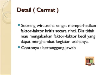 Detail ( Cermat )Detail ( Cermat )
Seorang wirausaha sangat memperhatikan
faktor-faktor kritis secara rinci. Dia tidak
mau mengabaikan faktor-faktor kecil yang
dapat menghambat kegiatan usahanya.
Contonya : bertanggung jawab
 