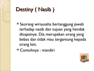 Destiny ( Nasib )Destiny ( Nasib )
Seorang wirausaha bertanggung jawab
terhadap nasib dan tujuan yang hendak
dicapainya. Dia merupakan orang yang
bebas dan tidak mau tergantung kepada
orang lain.
Contohnya : mandiri
 