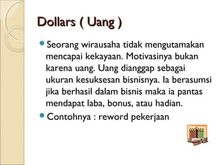 Dollars ( Uang )Dollars ( Uang )
Seorang wirausaha tidak mengutamakan
mencapai kekayaan. Motivasinya bukan
karena uang. Uang dianggap sebagai
ukuran kesuksesan bisnisnya. Ia berasumsi
jika berhasil dalam bisnis maka ia pantas
mendapat laba, bonus, atau hadian.
Contohnya : reword pekerjaan
 