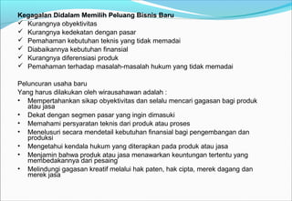 Kegagalan Didalam Memilih Peluang Bisnis Baru
 Kurangnya obyektivitas
 Kurangnya kedekatan dengan pasar
 Pemahaman kebutuhan teknis yang tidak memadai
 Diabaikannya kebutuhan finansial
 Kurangnya diferensiasi produk
 Pemahaman terhadap masalah-masalah hukum yang tidak memadai
Peluncuran usaha baru
Yang harus dilakukan oleh wirausahawan adalah :
• Mempertahankan sikap obyektivitas dan selalu mencari gagasan bagi produk
atau jasa
• Dekat dengan segmen pasar yang ingin dimasuki
• Memahami persyaratan teknis dari produk atau proses
• Menelusuri secara mendetail kebutuhan finansial bagi pengembangan dan
produksi
• Mengetahui kendala hukum yang diterapkan pada produk atau jasa
• Menjamin bahwa produk atau jasa menawarkan keuntungan tertentu yang
membedakannya dari pesaing
• Melindungi gagasan kreatif melalui hak paten, hak cipta, merek dagang dan
merek jasa
 