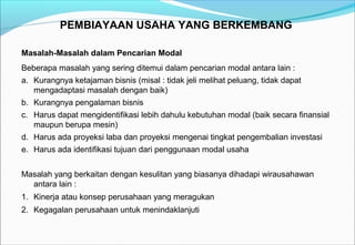 PEMBIAYAAN USAHA YANG BERKEMBANG
Masalah-Masalah dalam Pencarian Modal
Beberapa masalah yang sering ditemui dalam pencarian modal antara lain :
a. Kurangnya ketajaman bisnis (misal : tidak jeli melihat peluang, tidak dapat
mengadaptasi masalah dengan baik)
b. Kurangnya pengalaman bisnis
c. Harus dapat mengidentifikasi lebih dahulu kebutuhan modal (baik secara finansial
maupun berupa mesin)
d. Harus ada proyeksi laba dan proyeksi mengenai tingkat pengembalian investasi
e. Harus ada identifikasi tujuan dari penggunaan modal usaha
Masalah yang berkaitan dengan kesulitan yang biasanya dihadapi wirausahawan
antara lain :
1. Kinerja atau konsep perusahaan yang meragukan
2. Kegagalan perusahaan untuk menindaklanjuti
 
