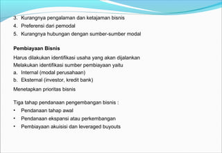 3. Kurangnya pengalaman dan ketajaman bisnis
4. Preferensi dari pemodal
5. Kurangnya hubungan dengan sumber-sumber modal
Pembiayaan Bisnis
Harus dilakukan identifikasi usaha yang akan dijalankan
Melakukan identifikasi sumber pembiayaan yaitu
a. Internal (modal perusahaan)
b. Eksternal (investor, kredit bank)
Menetapkan prioritas bisnis
Tiga tahap pendanaan pengembangan bisnis :
• Pendanaan tahap awal
• Pendanaan ekspansi atau perkembangan
• Pembiayaan akuisisi dan leveraged buyouts
 