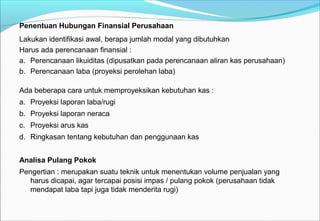 Penentuan Hubungan Finansial Perusahaan
Lakukan identifikasi awal, berapa jumlah modal yang dibutuhkan
Harus ada perencanaan finansial :
a. Perencanaan likuiditas (dipusatkan pada perencanaan aliran kas perusahaan)
b. Perencanaan laba (proyeksi perolehan laba)
Ada beberapa cara untuk memproyeksikan kebutuhan kas :
a. Proyeksi laporan laba/rugi
b. Proyeksi laporan neraca
c. Proyeksi arus kas
d. Ringkasan tentang kebutuhan dan penggunaan kas
Analisa Pulang Pokok
Pengertian : merupakan suatu teknik untuk menentukan volume penjualan yang
harus dicapai, agar tercapai posisi impas / pulang pokok (perusahaan tidak
mendapat laba tapi juga tidak menderita rugi)
 