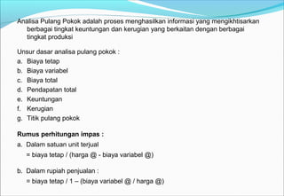 Analisa Pulang Pokok adalah proses menghasilkan informasi yang mengikhtisarkan
berbagai tingkat keuntungan dan kerugian yang berkaitan dengan berbagai
tingkat produksi
Unsur dasar analisa pulang pokok :
a. Biaya tetap
b. Biaya variabel
c. Biaya total
d. Pendapatan total
e. Keuntungan
f. Kerugian
g. Titik pulang pokok
Rumus perhitungan impas :
a. Dalam satuan unit terjual
= biaya tetap / (harga @ - biaya variabel @)
b. Dalam rupiah penjualan :
= biaya tetap / 1 – (biaya variabel @ / harga @)
 