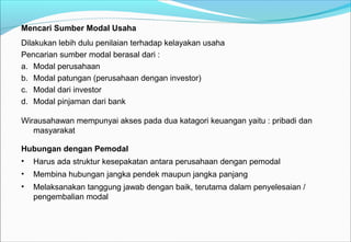 Mencari Sumber Modal Usaha
Dilakukan lebih dulu penilaian terhadap kelayakan usaha
Pencarian sumber modal berasal dari :
a. Modal perusahaan
b. Modal patungan (perusahaan dengan investor)
c. Modal dari investor
d. Modal pinjaman dari bank
Wirausahawan mempunyai akses pada dua katagori keuangan yaitu : pribadi dan
masyarakat
Hubungan dengan Pemodal
• Harus ada struktur kesepakatan antara perusahaan dengan pemodal
• Membina hubungan jangka pendek maupun jangka panjang
• Melaksanakan tanggung jawab dengan baik, terutama dalam penyelesaian /
pengembalian modal
 