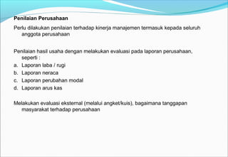 Penilaian Perusahaan
Perlu dilakukan penilaian terhadap kinerja manajemen termasuk kepada seluruh
anggota perusahaan
Penilaian hasil usaha dengan melakukan evaluasi pada laporan perusahaan,
seperti :
a. Laporan laba / rugi
b. Laporan neraca
c. Laporan perubahan modal
d. Laporan arus kas
Melakukan evaluasi eksternal (melalui angket/kuis), bagaimana tanggapan
masyarakat terhadap perusahaan
 