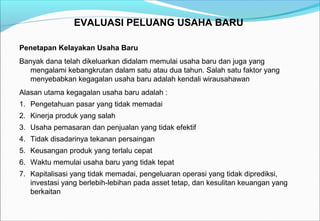 EVALUASI PELUANG USAHA BARU
Penetapan Kelayakan Usaha Baru
Banyak dana telah dikeluarkan didalam memulai usaha baru dan juga yang
mengalami kebangkrutan dalam satu atau dua tahun. Salah satu faktor yang
menyebabkan kegagalan usaha baru adalah kendali wirausahawan
Alasan utama kegagalan usaha baru adalah :
1. Pengetahuan pasar yang tidak memadai
2. Kinerja produk yang salah
3. Usaha pemasaran dan penjualan yang tidak efektif
4. Tidak disadarinya tekanan persaingan
5. Keusangan produk yang terlalu cepat
6. Waktu memulai usaha baru yang tidak tepat
7. Kapitalisasi yang tidak memadai, pengeluaran operasi yang tidak diprediksi,
investasi yang berlebih-lebihan pada asset tetap, dan kesulitan keuangan yang
berkaitan
 