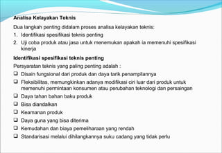Analisa Kelayakan Teknis
Dua langkah penting didalam proses analisa kelayakan teknis:
1. Identifikasi spesifikasi teknis penting
2. Uji coba produk atau jasa untuk menemukan apakah ia memenuhi spesifikasi
kinerja
Identifikasi spesifikasi teknis penting
Persyaratan teknis yang paling penting adalah :
 Disain fungsional dari produk dan daya tarik penampilannya
 Fleksibilitas, memungkinkan adanya modifikasi ciri luar dari produk untuk
memenuhi permintaan konsumen atau perubahan teknologi dan persaingan
 Daya tahan bahan baku produk
 Bisa diandalkan
 Keamanan produk
 Daya guna yang bisa diterima
 Kemudahan dan biaya pemeliharaan yang rendah
 Standarisasi melalui dihilangkannya suku cadang yang tidak perlu
 