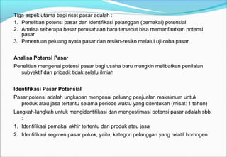 Tiga aspek utama bagi riset pasar adalah :
1. Penelitian potensi pasar dan identifikasi pelanggan (pemakai) potensial
2. Analisa seberapa besar perusahaan baru tersebut bisa memanfaatkan potensi
pasar
3. Penentuan peluang nyata pasar dan resiko-resiko melalui uji coba pasar
Analisa Potensi Pasar
Penelitian mengenai potensi pasar bagi usaha baru mungkin melibatkan penilaian
subyektif dan pribadi; tidak selalu ilmiah
Identifikasi Pasar Potensial
Pasar potensi adalah ungkapan mengenai peluang penjualan maksimum untuk
produk atau jasa tertentu selama periode waktu yang ditentukan (misal: 1 tahun)
Langkah-langkah untuk mengidentifikasi dan mengestimasi potensi pasar adalah sbb
:
1. Identifikasi pemakai akhir tertentu dari produk atau jasa
2. Identifikasi segmen pasar pokok, yaitu, kategori pelanggan yang relatif homogen
 