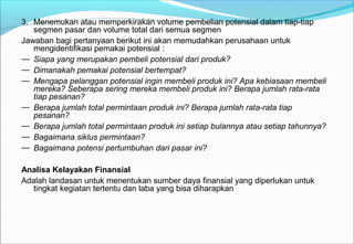 3. Menemukan atau memperkirakan volume pembelian potensial dalam tiap-tiap
segmen pasar dan volume total dari semua segmen
Jawaban bagi pertanyaan berikut ini akan memudahkan perusahaan untuk
mengidentifikasi pemakai potensial :
— Siapa yang merupakan pembeli potensial dari produk?
— Dimanakah pemakai potensial bertempat?
— Mengapa pelanggan potensial ingin membeli produk ini? Apa kebiasaan membeli
mereka? Seberapa sering mereka membeli produk ini? Berapa jumlah rata-rata
tiap pesanan?
— Berapa jumlah total permintaan produk ini? Berapa jumlah rata-rata tiap
pesanan?
— Berapa jumlah total permintaan produk ini setiap bulannya atau setiap tahunnya?
— Bagaimana siklus permintaan?
— Bagaimana potensi pertumbuhan dari pasar ini?
Analisa Kelayakan Finansial
Adalah landasan untuk menentukan sumber daya finansial yang diperlukan untuk
tingkat kegiatan tertentu dan laba yang bisa diharapkan
 