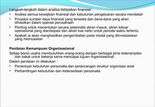 Langkah-langkah dalam analisa kelayakan finansial :
• Analisa semua kewajiban finansial dan kebutuhan pengeluaran secara mendetail
• Proyeksi sumber daya finansial yang tersedia dan dana-dana yang akan
dihasilkan dalam operasi perusahaan
• Penting untuk menentukan secara sistematis aliran masuk, aliran keluar
operasional yang diantisipasi dan aliran kas netto untuk periode waktu tertentu
• Apakah ia akan menghasilkan pengembalian pada modal yang diinvestasikan
yang memuaskan
Penilaian Kemampuan Organisasional
Setiap bisnis usaha membutuhkan orang-orang dengan berbagai jenis keterampilan
dan bakat untuk bekerja sama mencapai tujuan organisasional.
Dalam penilaian ini dilakukan :
• Penentuan kebutuhan personalia dan perancangan struktur organisasi awal
• Perbandingan kebutuhan dan ketersediaan personalia
 