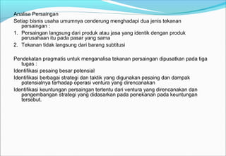 Analisa Persaingan
Setiap bisnis usaha umumnya cenderung menghadapi dua jenis tekanan
persaingan :
1. Persaingan langsung dari produk atau jasa yang identik dengan produk
perusahaan itu pada pasar yang sama
2. Tekanan tidak langsung dari barang subtitusi
Pendekatan pragmatis untuk menganalisa tekanan persaingan dipusatkan pada tiga
tugas :
Identifikasi pesaing besar potensial
Identifikasi berbagai strategi dan taktik yang digunakan pesaing dan dampak
potensialnya terhadap operasi ventura yang direncanakan
Identifikasi keuntungan persaingan tertentu dari ventura yang direncanakan dan
pengembangan strategi yang didasarkan pada penekanan pada keuntungan
tersebut.
 