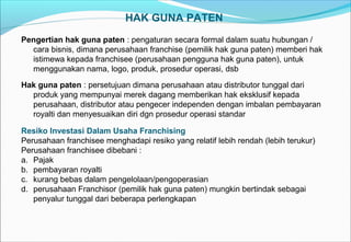 HAK GUNA PATEN
Pengertian hak guna paten : pengaturan secara formal dalam suatu hubungan /
cara bisnis, dimana perusahaan franchise (pemilik hak guna paten) memberi hak
istimewa kepada franchisee (perusahaan pengguna hak guna paten), untuk
menggunakan nama, logo, produk, prosedur operasi, dsb
Hak guna paten : persetujuan dimana perusahaan atau distributor tunggal dari
produk yang mempunyai merek dagang memberikan hak eksklusif kepada
perusahaan, distributor atau pengecer independen dengan imbalan pembayaran
royalti dan menyesuaikan diri dgn prosedur operasi standar
Resiko Investasi Dalam Usaha Franchising
Perusahaan franchisee menghadapi resiko yang relatif lebih rendah (lebih terukur)
Perusahaan franchisee dibebani :
a. Pajak
b. pembayaran royalti
c. kurang bebas dalam pengelolaan/pengoperasian
d. perusahaan Franchisor (pemilik hak guna paten) mungkin bertindak sebagai
penyalur tunggal dari beberapa perlengkapan
 