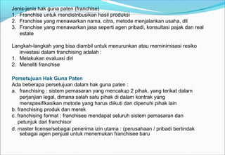 Jenis-jenis hak guna paten (franchise)
1. Franchise untuk mendistribusikan hasil produksi
2. Franchise yang menawarkan nama, citra, metode menjalankan usaha, dll
3. Franchise yang menawarkan jasa seperti agen pribadi, konsultasi pajak dan real
estate
Langkah-langkah yang bisa diambil untuk menurunkan atau meminimisasi resiko
investasi dalam franchising adalah :
1. Melakukan evaluasi diri
2. Meneliti franchise
Persetujuan Hak Guna Paten
Ada beberapa persetujuan dalam hak guna paten :
a. franchising : sistem pemasaran yang mencakup 2 pihak, yang terikat dalam
perjanjian legal, dimana salah satu pihak di dalam kontrak yang
menspesifikasikan metode yang harus diikuti dan dipenuhi pihak lain
b. franchising produk dan merek
c. franchising format : franchisee mendapat seluruh sistem pemasaran dan
petunjuk dari franchisor
d. master license/sebagai penerima izin utama : (perusahaan / pribadi bertindak
sebagai agen penjual untuk menemukan franchisee baru
 
