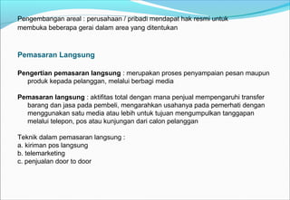 Pengembangan areal : perusahaan / pribadi mendapat hak resmi untuk
membuka beberapa gerai dalam area yang ditentukan
Pemasaran Langsung
Pengertian pemasaran langsung : merupakan proses penyampaian pesan maupun
produk kepada pelanggan, melalui berbagi media
Pemasaran langsung : aktifitas total dengan mana penjual mempengaruhi transfer
barang dan jasa pada pembeli, mengarahkan usahanya pada pemerhati dengan
menggunakan satu media atau lebih untuk tujuan mengumpulkan tanggapan
melalui telepon, pos atau kunjungan dari calon pelanggan
Teknik dalam pemasaran langsung :
a. kiriman pos langsung
b. telemarketing
c. penjualan door to door
 