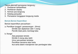 Teknik alternatif pemasaran langsung :
1. Periklanan terklasifikasi
2. Periklanan display
3. Kiriman pos langsung
4. Katalog penjualan
5. Pemasaran tanggapan langsung media
Bentuk-Bentuk Kepemilikan
Bentuk kepemilikan perusahaan :
a. Pemilikan tunggal / perseorangan : (firma)
Dimiliki dan dijalankan oleh 1 orang
Pemilik tidak perlu membagi laba
b. Kongsi
Ada perjanjian tertulis
Dimiliki 2 orang atau lebih
Umur perusahaan terbatas
Pemilikan bersama atas harta
Ikut serta dalam manajemen dan pembagian laba
 
