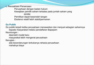 c. Perusahaan Perseroaan
Perusahaan dengan badan hukum
Kewajiban pemilik saham terbatas pada jumlah saham yang
dimiliki
Pemilikan dapat berpindah tangan
Eksitensi relatif lebih stabil/permanen
Go Publik
Go publik terjadi ketika perusahaan menawarkan dan menjual sebagian sahamnya
kepada masyarakat melalui pendaftaran Bapepam
Keuntungan :
diperoleh modal baru
masyarakat lebih mengenal perusahaan
Kerugian :
ada kecenderungan terbukanya rahasia perusahaan
mahalnya biaya
 