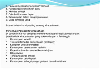 4. Persepsi kepada kemungkinan berhasil
5. Rangsangan oleh umpan balik
6. Aktivitas energik
7. Orientasi ke masa depan
8. Keterampilan dalam pengorganisasian
9. Sikap terhadap uang
Inovasi adalah kunci penting seorang wirausahawan
Penentuan Potensi Kewirausahaan
Di bawah ini hal-hal yang bisa memberikan potensi bagi kewirausahaan:
(karakteristik wirausahawan yang sukses dengan n Ach tinggi)
• Kemampuan inovatif
• Toleransi terhadap kemenduaan (ambiguity)
• Keinginan untuk berprestasi
• Kemampuan perencanaan realistis
• Kepemimpinan terorientasi kepada tujuan
• Obyektivitas
• Tanggung jawab pribadi
• Kemampuan beradaptasi
• Kemampuan sebagai pengorganisasi dan administrator
 