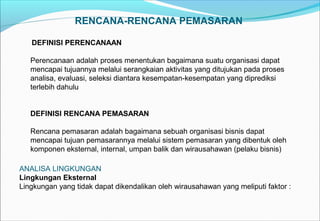 RENCANA-RENCANA PEMASARAN
DEFINISI PERENCANAAN
Perencanaan adalah proses menentukan bagaimana suatu organisasi dapat
mencapai tujuannya melalui serangkaian aktivitas yang ditujukan pada proses
analisa, evaluasi, seleksi diantara kesempatan-kesempatan yang diprediksi
terlebih dahulu
DEFINISI RENCANA PEMASARAN
Rencana pemasaran adalah bagaimana sebuah organisasi bisnis dapat
mencapai tujuan pemasarannya melalui sistem pemasaran yang dibentuk oleh
komponen eksternal, internal, umpan balik dan wirausahawan (pelaku bisnis)
ANALISA LINGKUNGAN
Lingkungan Eksternal
Lingkungan yang tidak dapat dikendalikan oleh wirausahawan yang meliputi faktor :
 