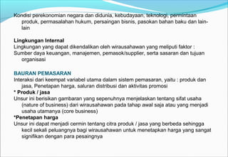 Kondisi perekonomian negara dan didunia, kebudayaan, teknologi, permintaan
produk, permasalahan hukum, persaingan bisnis, pasokan bahan baku dan lain-
lain
Lingkungan Internal
Lingkungan yang dapat dikendalikan oleh wirausahawan yang meliputi faktor :
Sumber daya keuangan, manajemen, pemasok/supplier, serta sasaran dan tujuan
organisasi
BAURAN PEMASARAN
Interaksi dari keempat variabel utama dalam sistem pemasaran, yaitu : produk dan
jasa, Penetapan harga, saluran distribusi dan aktivitas promosi
* Produk / jasa
Unsur ini berisikan gambaran yang sepenuhnya menjelaskan tentang sifat usaha
(nature of business) dari wirausahawan pada tahap awal saja atau yang menjadi
usaha utamanya (core business)
*Penetapan harga
Unsur ini dapat menjadi cermin tentang citra produk / jasa yang berbeda sehingga
kecil sekali peluangnya bagi wirausahawan untuk menetapkan harga yang sangat
signifikan dengan para pesaingnya
 