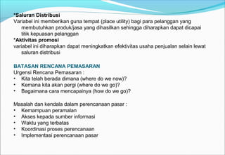 *Saluran Distribusi
Variabel ini memberikan guna tempat (place utility) bagi para pelanggan yang
membutuhkan produk/jasa yang dihasilkan sehingga diharapkan dapat dicapai
titik kepuasan pelanggan
*Aktivitas promosi
variabel ini diharapkan dapat meningkatkan efektivitas usaha penjualan selain lewat
saluran distribusi
BATASAN RENCANA PEMASARAN
Urgensi Rencana Pemasaran :
• Kita telah berada dimana (where do we now)?
• Kemana kita akan pergi (where do we go)?
• Bagaimana cara mencapainya (how do we go)?
Masalah dan kendala dalam perencanaan pasar :
• Kemampuan peramalan
• Akses kepada sumber informasi
• Waktu yang terbatas
• Koordinasi proses perencanaan
• Implementasi perencanaan pasar
 