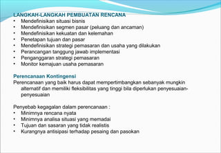LANGKAH-LANGKAH PEMBUATAN RENCANA
• Mendefinisikan situasi bisnis
• Mendefinisikan segmen pasar (peluang dan ancaman)
• Mendefinisikan kekuatan dan kelemahan
• Penetapan tujuan dan pasar
• Mendefinisikan strategi pemasaran dan usaha yang dilakukan
• Perancangan tanggung jawab implementasi
• Penganggaran strategi pemasaran
• Monitor kemajuan usaha pemasaran
Perencanaan Kontingensi
Perencanaan yang baik harus dapat mempertimbangkan sebanyak mungkin
alternatif dan memiliki fleksibilitas yang tinggi bila diperlukan penyesuaian-
penyesuaian
Penyebab kegagalan dalam perencanaan :
• Minimnya rencana nyata
• Minimnya analisa situasi yang memadai
• Tujuan dan sasaran yang tidak realistis
• Kurangnya antisipasi terhadap pesaing dan pasokan
 