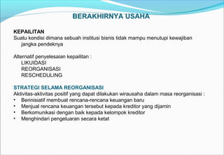 BERAKHIRNYA USAHA
KEPAILITAN
Suatu kondisi dimana sebuah institusi bisnis tidak mampu menutupi kewajiban
jangka pendeknya
Alternatif penyelesaian kepailitan :
LIKUIDASI
REORGANISASI
RESCHEDULING
STRATEGI SELAMA REORGANISASI
Aktivitas-aktivitas positif yang dapat dilakukan wirausaha dalam masa reorganisasi :
• Berinisiatif membuat rencana-rencana keuangan baru
• Menjual rencana keuangan tersebut kepada kreditor yang dijamin
• Berkomunikasi dengan baik kepada kelompok kreditor
• Menghindari pengeluaran secara ketat
 
