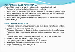 MEMPERTAHANKAN OPERASI USAHA
Faktor-faktor yang dapat menimbulkan resiko kegagalan bisnis, yaitu :
• Optimisme berlebihan ketika bisnis sedang sukses
• Tidak rajin membuat rencana-rencana pemasaran dengan tujuan yang jelas
• Tidak membuat proyeksi arus kas dan selalu memupuk modal / kapitalisasi
• Selalu terbelakang dalam persaingan pasar
• Tidak dapat mengidentifikasikan hal-hal yang membuat perusahaan dalam
kondisi bahaya
TANDA-TANDA KEPAILITAN
• Kelalaian manajemen keuangan sehingga tidak dapat menjelaskan tentang
pembelanjaan keuangan perusahaan
• Pimpinan tidak bisa mendokumentasikan dan menjelaskan transaksi besar
• Pelanggan diberi potongan harga tinggi untuk memperbaiki arus kas yang
buruk
• Kontrak bisnis yang masuk dibawah jumlah standar untuk hasilkan kas
• Bank meminta pelunasan hutang-hutangnya
• Orang-orang kunci bisnis meninggalkan perusahaan
• Kurangnya bahan mentah untuk menutupi pesanan
• Pajak upah dan gaji tidak dibayarkan
 
